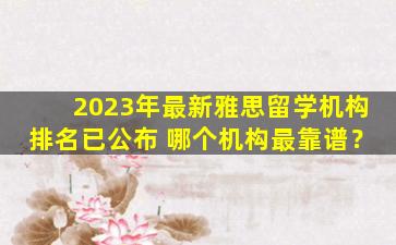 2023年最新雅思留学机构排名已公布 哪个机构最靠谱？